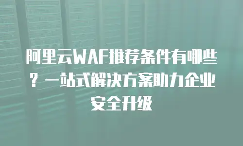 阿里云WAF推荐条件有哪些？一站式解决方案助力企业安全升级