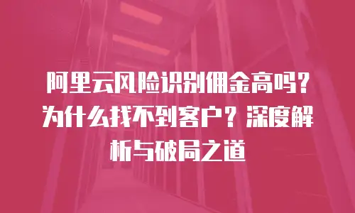 阿里云风险识别佣金高吗？为什么找不到客户？深度解析与破局之道