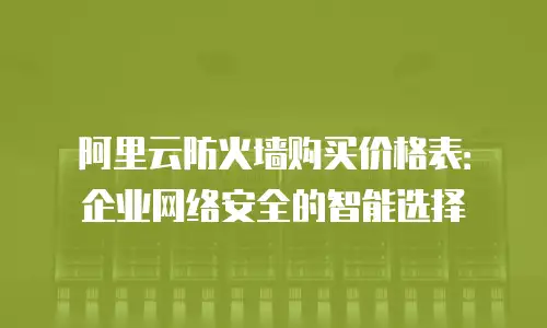 阿里云防火墙购买价格表：企业网络安全的智能选择
