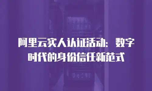 阿里云实人认证活动：数字时代的身份信任新范式