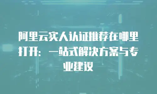 阿里云实人认证推荐在哪里打开：一站式解决方案与专业建议