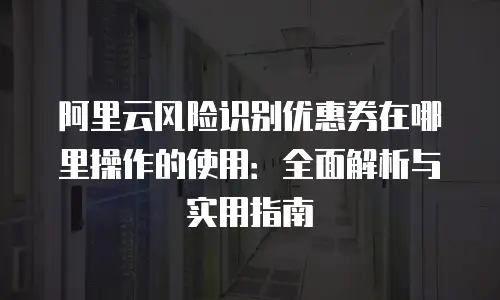 阿里云风险识别优惠券在哪里操作的使用：全面解析与实用指南