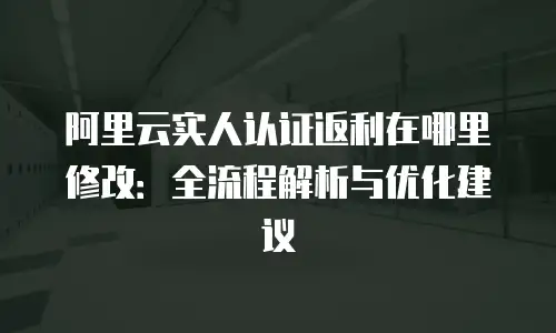 阿里云实人认证返利在哪里修改：全流程解析与优化建议