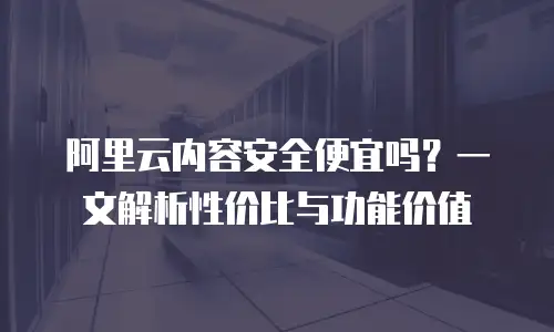 阿里云内容安全便宜吗？一文解析性价比与功能价值