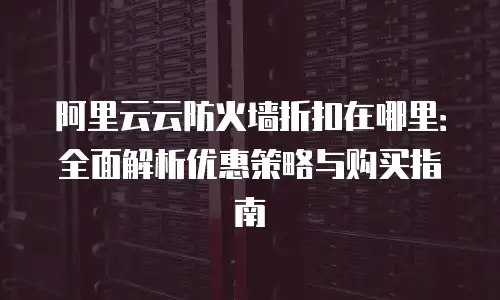 阿里云云防火墙折扣在哪里：全面解析优惠策略与购买指南
