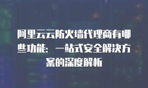 阿里云云防火墙代理商有哪些功能：一站式安全解决方案的深度解析