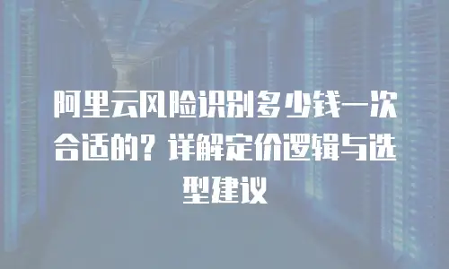 阿里云风险识别多少钱一次合适的？详解定价逻辑与选型建议