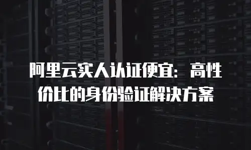 阿里云实人认证便宜：高性价比的身份验证解决方案