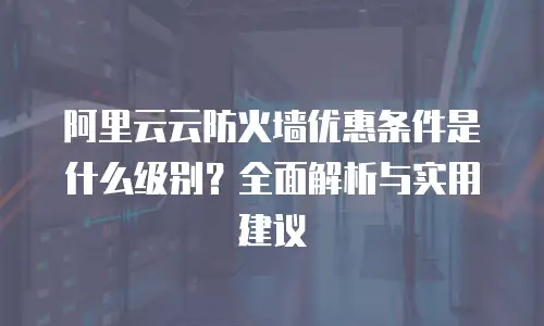 阿里云云防火墙优惠条件是什么级别？全面解析与实用建议