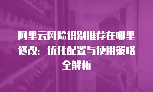 阿里云风险识别推荐在哪里修改：优化配置与使用策略全解析