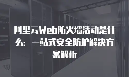 阿里云Web防火墙活动是什么：一站式安全防护解决方案解析