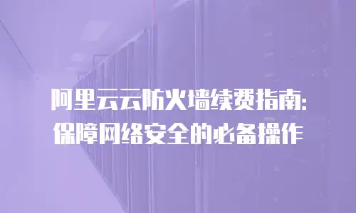 阿里云云防火墙续费指南：保障网络安全的必备操作