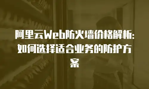 阿里云Web防火墙价格解析：如何选择适合业务的防护方案