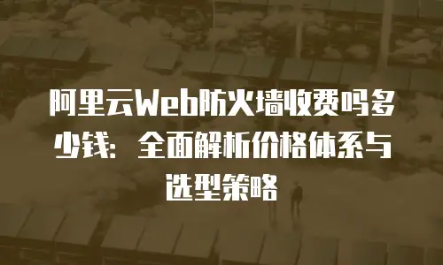 阿里云Web防火墙收费吗多少钱：全面解析价格体系与选型策略