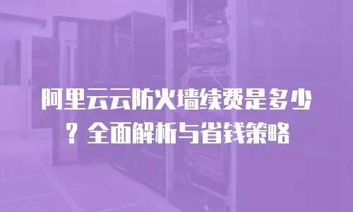 阿里云云防火墙续费是多少？全面解析与省钱策略