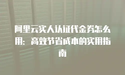 阿里云实人认证代金券怎么用：高效节省成本的实用指南
