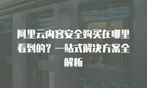 阿里云内容安全购买在哪里看到的？一站式解决方案全解析