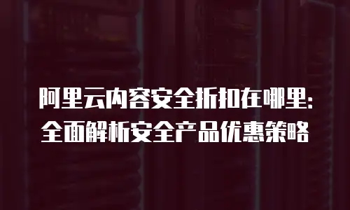 阿里云内容安全折扣在哪里：全面解析安全产品优惠策略