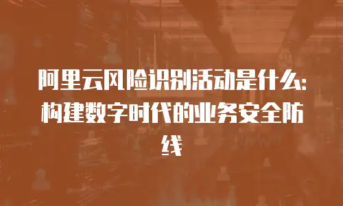 阿里云风险识别活动是什么：构建数字时代的业务安全防线