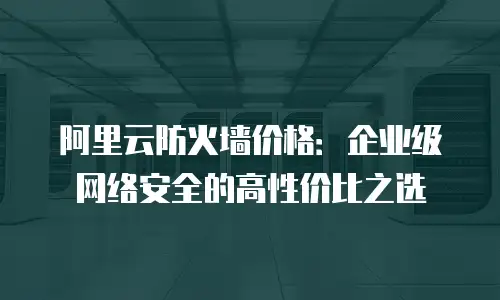 阿里云防火墙价格：企业级网络安全的高性价比之选