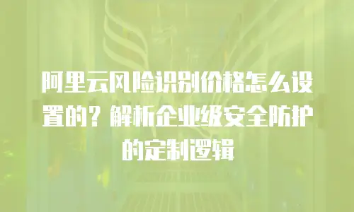 阿里云风险识别价格怎么设置的？解析企业级安全防护的定制逻辑