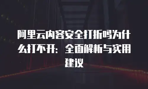 阿里云内容安全打折吗为什么打不开：全面解析与实用建议