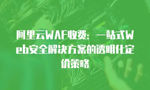 阿里云WAF收费：一站式Web安全解决方案的透明化定价策略