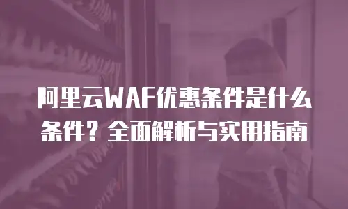 阿里云WAF优惠条件是什么条件？全面解析与实用指南