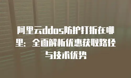 阿里云ddos防护打折在哪里：全面解析优惠获取路径与技术优势