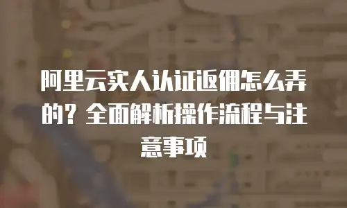 阿里云实人认证返佣怎么弄的？全面解析操作流程与注意事项