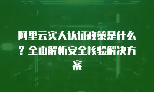 阿里云实人认证政策是什么？全面解析安全核验解决方案