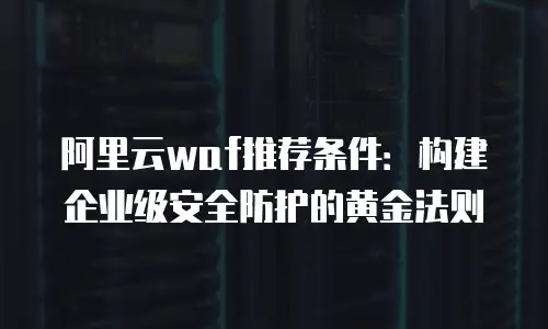 阿里云waf推荐条件：构建企业级安全防护的黄金法则