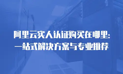 阿里云实人认证购买在哪里：一站式解决方案与专业推荐
