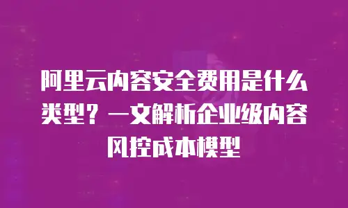 阿里云内容安全费用是什么类型？一文解析企业级内容风控成本模型