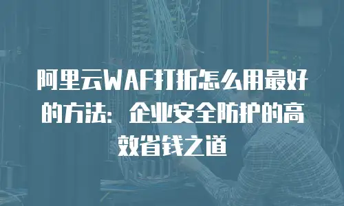 阿里云WAF打折怎么用最好的方法：企业安全防护的高效省钱之道