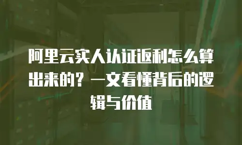 阿里云实人认证返利怎么算出来的？一文看懂背后的逻辑与价值