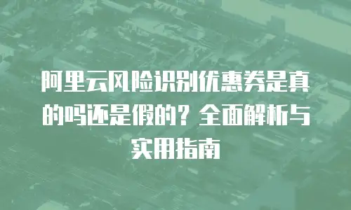 阿里云风险识别优惠券是真的吗还是假的？全面解析与实用指南