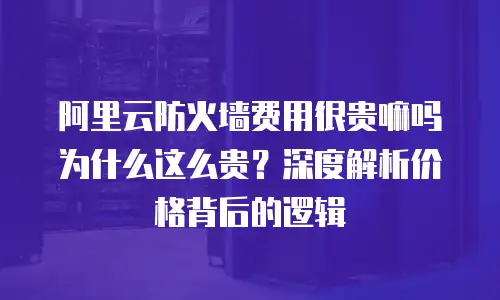 阿里云防火墙费用很贵嘛吗为什么这么贵？深度解析价格背后的逻辑