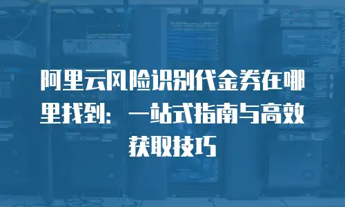 阿里云风险识别代金券在哪里找到：一站式指南与高效获取技巧