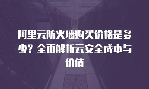 阿里云防火墙购买价格是多少？全面解析云安全成本与价值