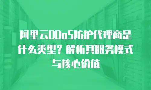 阿里云DDoS防护代理商是什么类型？解析其服务模式与核心价值