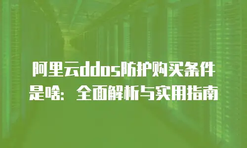 阿里云ddos防护购买条件是啥：全面解析与实用指南