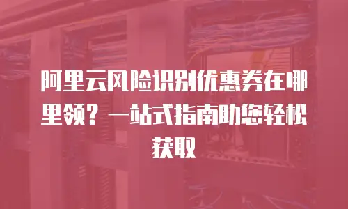 阿里云风险识别优惠券在哪里领？一站式指南助您轻松获取