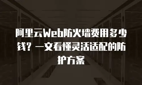 阿里云Web防火墙费用多少钱？一文看懂灵活适配的防护方案