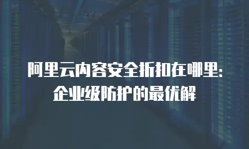 阿里云内容安全折扣在哪里：企业级防护的最优解