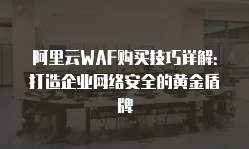 阿里云WAF购买技巧详解：打造企业网络安全的黄金盾牌