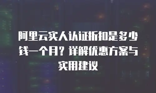 阿里云实人认证折扣是多少钱一个月？详解优惠方案与实用建议