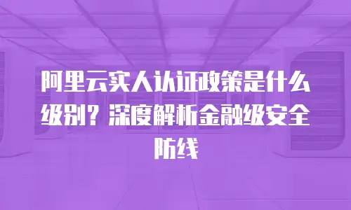 阿里云实人认证政策是什么级别？深度解析金融级安全防线