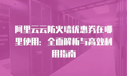 阿里云云防火墙优惠券在哪里使用：全面解析与高效利用指南
