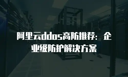 阿里云ddos高防推荐：企业级防护解决方案